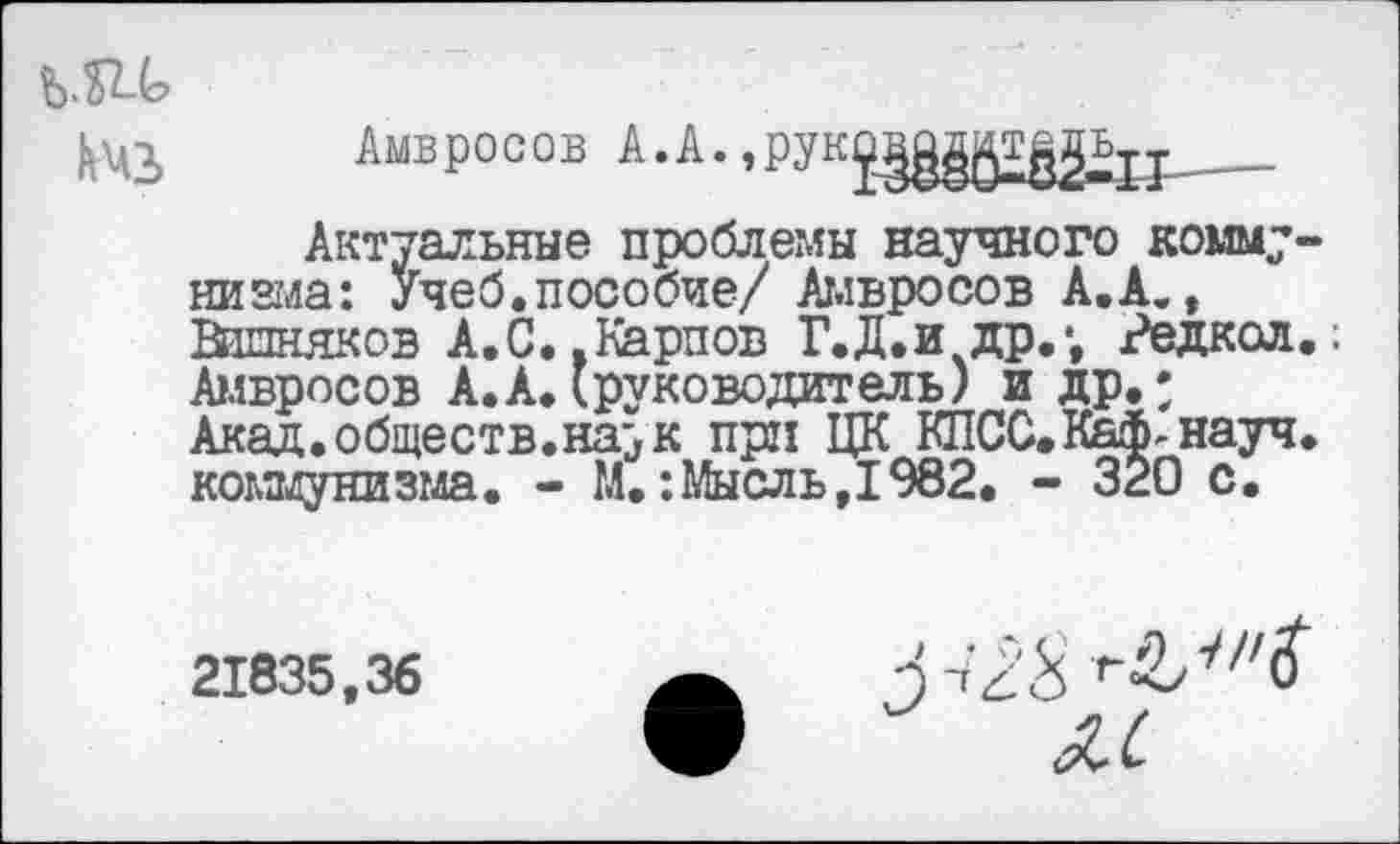 ﻿Амвросов к.к.,РУКX- —
Актуальные проблемы научного комму-никла: Учеб.пособие/ Амвросов А.А., Вшняков А.С. .Карпов Г.Д.и др.*, Редкол Амвросов А.А.(руководитель) и др.* Акад, обществ.на;> к при ЦК КПСС.Каф-науч коммунизма. - М.:Мысль,1982. - 320 с.
21835,36
